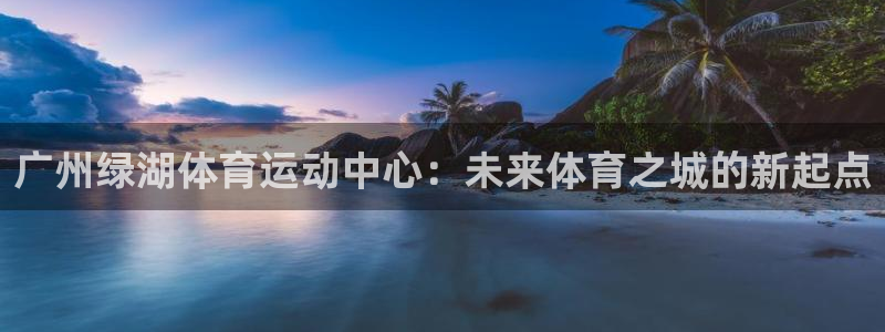 天津绿茵体育：广州绿湖体育运动中心：未来体育之城的新起点